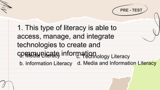 PRE - TEST
1. This type of literacy is able to
access, manage, and integrate
technologies to create and
communicate information
a. Media Literacy
b. Information Literacy
c. Technology Literacy
d. Media and Information Literacy
 