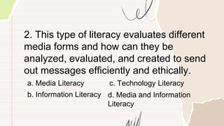 2. This type of literacy evaluates different
media forms and how can they be
analyzed, evaluated, and created to send
out messages efficiently and ethically.
a. Media Literacy
b. Information Literacy
c. Technology Literacy
d. Media and Information
Literacy
 