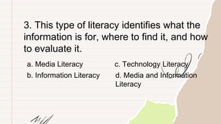 3. This type of literacy identifies what the
information is for, where to find it, and how
to evaluate it.
a. Media Literacy
b. Information Literacy
c. Technology Literacy
d. Media and Information
Literacy
 