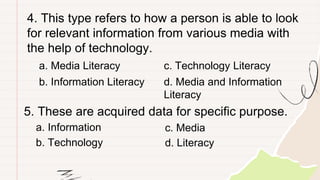 4. This type refers to how a person is able to look
for relevant information from various media with
the help of technology.
a. Media Literacy
b. Information Literacy
c. Technology Literacy
d. Media and Information
Literacy
5. These are acquired data for specific purpose.
a. Information
b. Technology
c. Media
d. Literacy
 