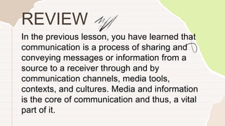 In the previous lesson, you have learned that
communication is a process of sharing and
conveying messages or information from a
source to a receiver through and by
communication channels, media tools,
contexts, and cultures. Media and information
is the core of communication and thus, a vital
part of it.
REVIEW
 