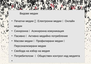 11
Видове медии
• Печатни медии  Електронни медии  Онлайн
медии
• Синхронна  Асинхронна комуникация
• Пасивно  Активно медийно потребление
• Масови медии  Профилирани медии 
Персонализирани медии
• Свобода на избор на медия
• Потребителски  Обществен контрол над медията
•
 