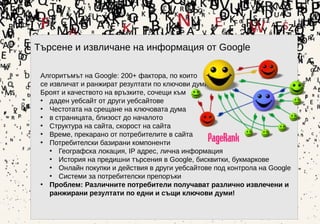 Търсене и извличане на информация от Google
Алгоритъмът на Google: 200+ фактора, по които
се извличат и ранжират резултати по ключови думи:
Броят и качеството на връзките, сочещи към
• даден уебсайт от други уебсайтове
• Честотата на срещане на ключовата дума
• в страницата, близост до началото
• Структура на сайта, скорост на сайта
• Време, прекарано от потребителите в сайта
• Потребителски базирани компоненти
• Географска локация, IP адрес, лична информация
• История на предишни търсения в Google, бисквитки, букмаркове
• Онлайн покупки и действия в други уебсайтове под контрола на Google
• Системи за потребителски препоръки
• Проблем: Различните потребители получават различно извлечени и
ранжирани резултати по едни и същи ключови думи!•
 
