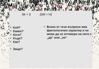 27
5К + З (5W + H)
• Кой?
• Какво?
• Кога?
• Къде?
• Как?
• Защо?
• Всеки от тези въпроси има
фактологичен характер и не
може да се отговори на него с
„да“ или „не“
 