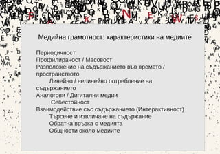 3
Медийна грамотност: характеристики на медиите
Периодичност
Профилираност / Масовост
Разположение на съдържанието във времето /
пространството
Линейно / нелинейно потребление на
съдържанието
Аналогови / Дигитални медии
Себестойност
Взаимодействие със съдържанието (Интерактивност)
Търсене и извличане на съдържание
Обратна връзка с медията
Общности около медиите
 