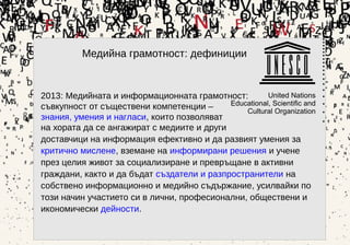 4
2013: Медийната и информационната грамотност:
съвкупност от съществени компетенции –
знания, умения и нагласи, които позволяват
на хората да се ангажират с медиите и други
доставчици на информация ефективно и да развият умения за
критично мислене, вземане на информирани решения и учене
през целия живот за социализиране и превръщане в активни
граждани, както и да бъдат създатели и разпространители на
собствено информационно и медийно съдържание, усилвайки по
този начин участието си в лични, професионални, обществени и
икономически дейности.
Медийна грамотност: дефиниции
 