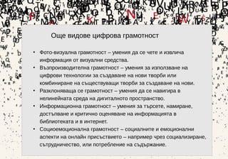 5
Още видове цифрова грамотност
• Фото-визуална грамотност – умения да се чете и извлича
информация от визуални средства.
• Възпроизводителна грамотност – умения за използване на
цифрови технологии за създаване на нови творби или
комбиниране на съществуващи творби за създаване на нови.
• Разклоняваща се грамотност – умения да се навигира в
нелинейната среда на дигиталното пространство.
• Информационна грамотност – умения за търсете, намиране,
достъпване и критично оценяване на информацията в
библиотеката и в интернет.
• Социоемоционална грамотност – социалните и емоционални
аспекти на онлайн присъствието – например чрез социализиране,
сътрудничество, или потребление на съдържание.
 