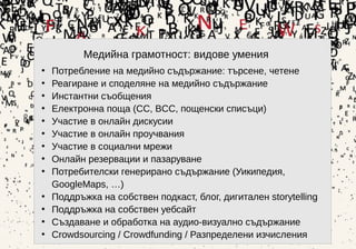 6
Медийна грамотност: видове умения
• Потребление на медийно съдържание: търсене, четене
• Реагиране и споделяне на медийно съдържание
• Инстантни съобщения
• Електронна поща (CC, BCC, пощенски списъци)
• Участие в онлайн дискусии
• Участие в онлайн проучвания
• Участие в социални мрежи
• Онлайн резервации и пазаруване
• Потребителски генерирано съдържание (Уикипедия,
GoogleMaps, …)
• Поддръжка на собствен подкаст, блог, дигитален storytelling
• Поддръжка на собствен уебсайт
• Създаване и обработка на аудио-визуално съдържание
• Crowdsourcing / Crowdfunding / Разпределени изчисления
 