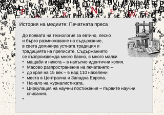 8
История на медиите: Печатната преса
До появата на технология за евтино, лесно
и бързо размножаване на съдържание,
в света доминира устната традиция и
традицията на преписите. Съдържанието
се възпроизвежда много бавно, в много малки
• мащаби и никога – в напълно идентични копия.
• Масово разпространение на печатането –
• до края на 15 век – в над 110 населени
• места в Централна и Западна Европа.
• Начало на журналистиката.
• Циркулация на научни постижения – първите научни
списания.
•
 