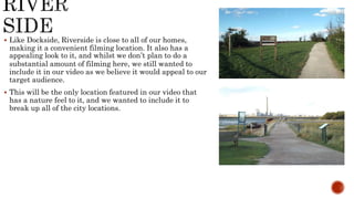  Like Dockside, Riverside is close to all of our homes,
making it a convenient filming location. It also has a
appealing look to it, and whilst we don’t plan to do a
substantial amount of filming here, we still wanted to
include it in our video as we believe it would appeal to our
target audience.
 This will be the only location featured in our video that
has a nature feel to it, and we wanted to include it to
break up all of the city locations.
 