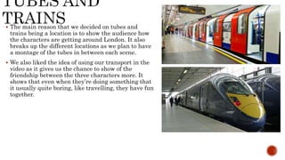  The main reason that we decided on tubes and
trains being a location is to show the audience how
the characters are getting around London. It also
breaks up the different locations as we plan to have
a montage of the tubes in between each scene.
 We also liked the idea of using our transport in the
video as it gives us the chance to show of the
friendship between the three characters more. It
shows that even when they’re doing something that
it usually quite boring, like travelling, they have fun
together.
 
