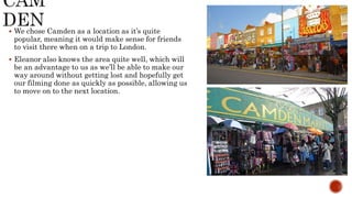  We chose Camden as a location as it’s quite
popular, meaning it would make sense for friends
to visit there when on a trip to London.
 Eleanor also knows the area quite well, which will
be an advantage to us as we’ll be able to make our
way around without getting lost and hopefully get
our filming done as quickly as possible, allowing us
to move on to the next location.
 