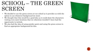 • We decided to use the green screen at our school as it provides us with the
option to use whatever background we want.
• We thought that this would be a good idea as it could show the characters
visiting even more locations that we otherwise wouldn't’t have had the
opportunity to include.
• We also had the idea of using powder paint and using the green screen to
find an appropriate background for this.
 