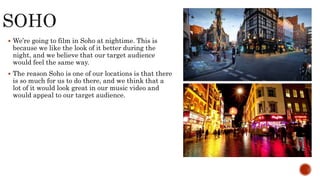  We’re going to film in Soho at nightime. This is
because we like the look of it better during the
night, and we believe that our target audience
would feel the same way.
 The reason Soho is one of our locations is that there
is so much for us to do there, and we think that a
lot of it would look great in our music video and
would appeal to our target audience.
 