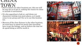  Due to where our other locations are, this one will
be easy for us to get to, making the reason we chose
to include it convenience.
 It’s also appealing to look at, and shows our
characters visiting even more places, so it made
sense to my group and I for us to use this location
too.
 Because of the close distance to the other locations,
we wont have to spend too much time travelling
here to get the footage, and we believe the time we
do spend doing so will be worth it.
 