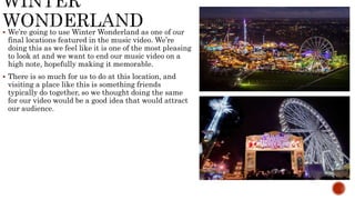  We’re going to use Winter Wonderland as one of our
final locations featured in the music video. We’re
doing this as we feel like it is one of the most pleasing
to look at and we want to end our music video on a
high note, hopefully making it memorable.
 There is so much for us to do at this location, and
visiting a place like this is something friends
typically do together, so we thought doing the same
for our video would be a good idea that would attract
our audience.
 