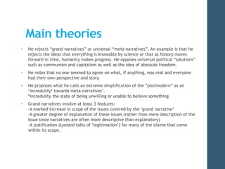 Main theories 
• He rejects “grand narratives” or universal “meta narratives”. An example is that he 
rejects the ideas that everything is knowable by science or that as history moves 
forward in time, humanity makes progress. He opposes universal political “solutions” 
such as communism and capitalism as well as the idea of absolute freedom. 
• He notes that no one seemed to agree on what, if anything, was real and everyone 
had their own perspective and story. 
• He proposes what he calls an extreme simplification of the “postmodern” as an 
‘incredulity* towards meta-narratives’. 
*incredulity–the state of being unwilling or unable to believe something 
• Grand narratives involve at least 3 features: 
-A marked increase in scope of the issues covered by the ‘grand narrative’ 
-A greater degree of explanation of these issues (rather than mere description of the 
issue since narratives are often more descriptive than explanatory) 
-A justification (Lyotard talks of ‘legitimation’) for many of the claims that come 
within its scope. 
 