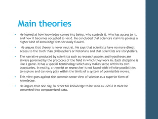 Main theories 
• He looked at how knowledge comes into being, who controls it, who has access to it, 
and how it becomes accepted as valid. He concluded that science's claim to possess a 
higher kind of knowledge was seriously flawed. 
• He argues that theory is never neutral. He says that scientists have no more direct 
access to the truth than philosophers or historians and that scientists are storytellers. 
• The narrative produced by scientists such as research papers and hypotheses are 
always governed by the protocols of the field in which they work in. Each discipline is 
like a game. It has a special terminology which only makes sense within its own 
boundaries. In reality, a theorist or researcher is not faced with infinite possibilities 
to explore and can only play within the limits of a system of permissible moves. 
• This view goes against the common sense view of science as a superior form of 
knowledge. 
• He argues that one day, in order for knowledge to be seen as useful it must be 
converted into computerized data. 
 