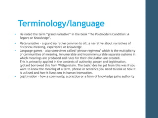 Terminology/language 
• He noted the term “grand narrative” in the book ‘The Postmodern Condition: A 
Report on Knowledge’. 
• Metanarrative – a grand narrative common to all; a narrative about narratives of 
historical meaning, experience or knowledge 
• Language games – also sometimes called ‘phrase regimens’ which is the multiplicity 
of communities of meaning, innumerable and incommensurable separate systems in 
which meanings are produced and rules for their circulation are created. 
This is primarily applied in the contexts of authority, power and legitimation. 
Lyotard borrowed this from Wittgenstein. The basic idea he got from this was if you 
want to know the meaning of a term, phrase or sentence you need to look at how it 
is utilised and how it functions in human interaction. 
• Legitimation – how a community, a practice or a form of knowledge gains authority 
 