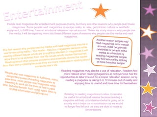 People read magazines for entertainment purposes mainly, but there are other reasons why people read music
     magazines. Some people read magazines to escape reality, to relax, get intrinsic cultural or aesthetic
enjoyment, to fulfil time, have an emotional release or sexual arousal. These are many reasons why people use
  the media, I will be exploring more into these different types of reasons why people use the media and read
                                                    magazines.




                                              Reading magazines may also be a use of relaxation. Readers feel
                                                more relaxed when reading magazines as not everyone has the
                                             opportunities to take time out for a proper relaxation session, so by
                                                 reading a magazine is taking 5 or 10 minutes out of reality and
                                                         enjoying time to unwind and have time for themselves.



                                                Relating to reading magazines to relax, it can also
                                                be useful for emotional release because reading a
                                               magazine will help us understand what is going on in
                                               society which helps us in socialisation as we would
                                                no longer feel left out as they are able to relate to
                                                                   conversations.
 