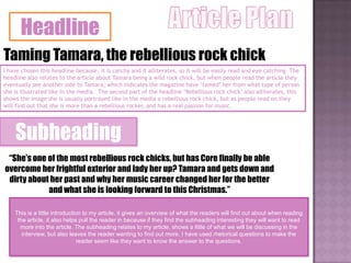 Headline
Taming Tamara, the rebellious rock chick
I have chosen this headline because, it is catchy and it alliterates, so it will be easily read and eye catching. The
headline also relates to the article about Tamara being a wild rock chick, but when people read the article they
eventually see another side to Tamara, which indicates the magazine have „tamed‟ her from what type of person
she is illustrated like in the media. The second part of the headline „Rebellious rock chick‟ also alliterates, this
shows the image she is usually portrayed like in the media a rebellious rock chick, but as people read on they
will find out that she is more than a rebellious rocker, and has a real passion for music.




    Subheading
 “She’s one of the most rebellious rock chicks, but has Core finally be able
overcome her frightful exterior and lady her up? Tamara and gets down and
 dirty about her past and why her music career changed her for the better
            and what she is looking forward to this Christmas.”

    This is a little introduction to my article, it gives an overview of what the readers will find out about when reading
     the article, it also helps pull the reader in because if they find the subheading interesting they will want to read
      more into the article. The subheading relates to my article, shows a little of what we will be discussing in the
       interview, but also leaves the reader wanting to find out more. I have used rhetorical questions to make the
                                reader seem like they want to know the answer to the questions.
 