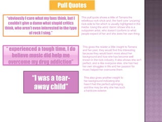 Pull Quotes
 “obviously I care what my fans think, but I    This pull quote shows a little of Tamara the
                                                rebellious rock chick and, the hard core „uncaring‟
  couldn’t give a damn what stupid critics      rock side to her which is usually highlighted in the
think, who aren’t even interested in the type   media. Using the word „damn‟ shows she is a
                                                outspoken artist, who doesn‟t conform to what
               of rock I sing.”                 people expect of her and she does her own thing.




“ experienced a tough time, I do
                                                 This gives the reader a little insight to Tamara
                                                 and her past, they would find this interesting

   believe music did help me
                                                 because they would learn more about her
                                                 background and how she has become well

 overcome my drug addiction”
                                                 known in the rock industry. It also shows she isn't
                                                 perfect, and is like everyone else, she has had
                                                 her own struggles in life and her passion for
                                                 music helped her overcome them.


                 “I was a tear-                   This also gives another insight to
                                                  her background indicating she

                  away child”
                                                  hasn‟t had the perfect upbringing
                                                  and this may be why she has such
                                                  a hardcore exterior.
 