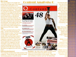 Content Analysis: Q
Main Image                                                                                                                          Features
The main image is of a single man                                                                        The features title is cut out from
posed with his legs apart, this image                                                                        the rest of the page to help it
is quite open and upfront, he is                                                                               stand out and also matches
looking up and shouting into a which                                                                        with the colour scheme of the
may be an indication of trying to grab                                                                   magazine. Beneath the title is a
the audiences attention. The pose he                                                                     picture which also matches with
is using with his legs spread apart is                                                                           the colours of the page as
putting his masculinity on show as this                                                                   effects have been used to give
is predominantly a male gesture. He                                                                           a red tint to the picture. The
has his feet firmly on the ground                                                                        features include one main story
showing no intention of leaving. The                                                                         which stands out against the
pose also shows off his masculinity as                                                                         other features as they have
he wears a tight tank top showing of                                                                        used different bigger font and
his built body. The image is also quite                                                                    contrasting colours to the rest
minimalistic and simple with just a                                                                                            of the writing.
man and using a plain background to                                                                                         Colour scheme
keep focus on the main image.                                                                            Red- Red may be used to grab
Title                                                                                                     attention as it is a sharp colour,
The title is situated at the top of the                                                                      it may also indicate rage and
page, as this is the first thing the                                                                              anger as this magazine is
reader needs to notice. The font used                                                                            showing through the main
is once again is quite plain and                                                                              image, grabbing attention by
simple, this may have been used to                                                                                      „shouting‟ through a
represent the minimalistic look the                                                                                             Microphone.
magazine is going for. Even though                                                                              White- Simplicity and pure,
the writing used is not bold and is                                                                                 represents the look the
rather plain the magazine has still                                                                         magazine is going for, simple
managed to get it to stand out by                                                                         and modern. This may also tell
using a red background, this is the                                                                      the audience that the magazine
bold part of the title which helps the                                                                   is simple and purely into music,
title stand out against the rest of the                                                                                         nothing else.
page.                                                                                                      Black- keeping originality and
External advertisement                             Numbers- big, clear, bold, simple numbers which        sophistication to the magazine,
The contents includes about other stories in the   stand out so the reader are able to see the             black also might represent the
magazine. These stories may mainly be based        reference to the location of the articles. They may       hardcore rock music that the
around pop gossip or real life stories.            use numbers or names; such as “42 Green Day”.                         magazine is about.
 