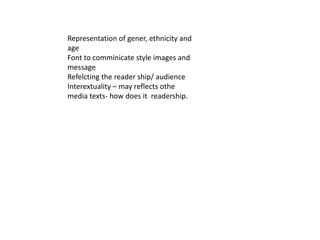 Representation of gener, ethnicity and
age
Font to comminicate style images and
message
Refelcting the reader ship/ audience
Interextuality – may reflects othe
media texts- how does it readership.
 