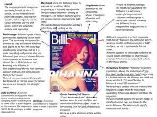 Layout-                             Masthead- Uses the Billboard logo. Is
                                                                                       Plug/Header-draws             Picture of Rihanna overlaps
   The margin gives the magazine       seen on every edition of the
                                                                                       attention to the              the masthead suggesting the
   a orderly format. It is in a ‘L’    magazine, so it is easily recognisable.
                                                                                       conference.                   Billboard is a extremely
   layout, so you instantly read       The font is very informal- aiming at
                                                                                       Shows it is a form            successful magazine and
   from left to right, noticing the    teenagers. The colours red and yellow
                                                                                       of media and                  customers will recognise it
   headlines the magazine wants.       are gender neutral, appearing to both
                                                                                       advertising.                  even if it is covered. Showing
   Colour schemes are red and          sexes.
                                                                                                                     the Billboard isn't a
   white, which are simplistic,        The word billboard is also the word of a
                                                                                                                     independent magazine and is
   mature and appealing.               advertising sign, telling us the
                                                                                                                     easily recognised.
                                       magazine content is a form of media.
 Main Image- Rihanna’s pose is very
 provocative, appealing to the male                                                                         Billboard magazine is a chart magazine
 gaze. The pose may also appeal to                                                                          that doesn’t focus on any particular genre,
 women as they will admire Rihanna                                                                          which is similar to Rihanna as she is R&B
 and aspire to be her. Her white top                                                                        and pop, so she is appropriate for the
 could signify innocence, but as it is                                                                      cover.
 quite revealing and you can also see                                                                       Rihanna appeals to the target audience of
 Rihanna’s gun tattoo, it shows Rihanna                                                                     young adults interested in chart music,
 is the opposite to innocence and                                                                           because Rihanna is a young adult who is
 almost fierce. Relating to us not                                                                          in the music charts.
 knowing who Rihanna is.
 The brightness of the red hair connotes                                                                    The feature headline: “Rihanna” is written
 passion and lust, the same passion                                                                         in gradient, above the anchorage of “my
 feels for her music.                                                                                       fans don’t really know who I am” suggesting
 The red contrasts against the purple                                                                       it is fading because the Rihanna we think we
 background, as red is a powerful colour                                                                    know, we don’t. This could be due to
 our eyes are drawn to this straight                                                                        Rihanna’s many “RE-inventions”
 away.                                                                                                      The heading is spread over the width of the
                                                                                                            magazine, bigger than the masthead,
Date and Price- A common                                                                                    suggesting Rihanna is a bigger star than the
convention in all magazines. Price
                                                              Quote Preview/Pull Quote-
                                                                                                            magazine.
is very small conveying that the                              “Don’t know who I am” Makes the
                                                                                                            The use of white against the purple makes it
company doesn’t want the price Bar Code- A common             readers want to read and find out
                                                                                                            stand out so our eyes are drawn to the
to stand out as it doesn’t appeal convention on a magazine.   more about Rihanna to feel closer to
to the audience. The magazine is Need in order to purchase                                                  word- Rihanna. The white could signify
                                                              her as they love the idea of reading a
$6.99- £4.36, aiming at a middle magazine.                                                                  innocence and purity.
                                                              exclusive.
class audience.
                                                              Gives us a idea what her article will be
                                                              about.
 