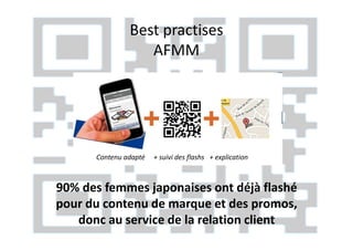 Best practises
                  AFMM




      Contenu adapté   + suivi des flashs + explication



90% des femmes japonaises ont déjà flashé
pour du contenu de marque et des promos,
   donc au service de la relation client
 