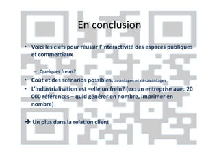 En conclusion
• Voici les clefs pour réussir l'interactivité des espaces publiques
  et commerciaux

   – Quelques freins?
• Coût et des scénarios possibles, avantages et désavantages
• L’industrialisation est –elle un frein? (ex: un entreprise avec 20
  000 références – quid générer en nombre, imprimer en
  nombre)

   Un plus dans la relation client
 