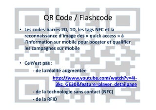 QR Code / Flashcode
• Les codes-barres 2D, 1D, les tags NFC et la
  reconnaissance d’image des « quick access » à
  l’information sur mobile pour booster et qualifier
  les campagnes sur mobile

• Ce n’est pas :
      - de la réalité augmentée
                 http://www.youtube.com/watch?v=4I-
                  3kc_GE30&feature=player_detailpage
      - de la technologie sans contact (NFC)
      - de la RFID
 