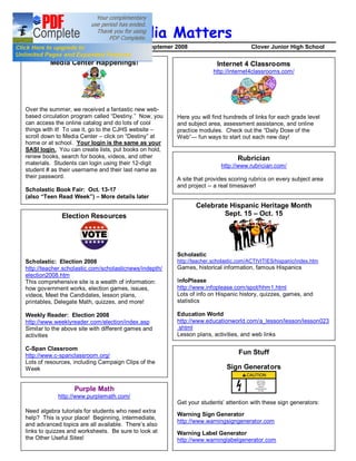 Media Matters
Volume 1                                        Septemer 2008                           Clover Junior High School

           Media Center Happenings!                                      Internet 4 Classrooms
                                                                        http://internet4classrooms.com/




 Over the summer, we received a fantastic new web-
 based circulation program called Destiny. Now, you      Here you will find hundreds of links for each grade level
 can access the online catalog and do lots of cool       and subject area, assessment assistance, and online
 things with it! To use it, go to the CJHS website       practice modules. Check out the Daily Dose of the
 scroll down to Media Center click on Destiny at         Web      fun ways to start out each new day!
 home or at school. Your login is the same as your
 SASI login. You can create lists, put books on hold,
 renew books, search for books, videos, and other                                 Rubrician
 materials. Students can login using their 12-digit                        http://www.rubrician.com/
 student # as their username and their last name as
 their password.                                         A site that provides scoring rubrics on every subject area
                                                         and project -- a real timesaver!
 Scholastic Book Fair: Oct. 13-17
 (also Teen Read Week ) More details later
                                                                Celebrate Hispanic Heritage Month
               Election Resources                                       Sept. 15 Oct. 15




                                                         Scholastic
 Scholastic: Election 2008                               http://teacher.scholastic.com/ACTIVITIES/hispanic/index.htm
 http://teacher.scholastic.com/scholasticnews/indepth/   Games, historical information, famous Hispanics
 election2008.htm
 This comprehensive site is a wealth of information:     InfoPlease
 how government works, election games, issues,           http://www.infoplease.com/spot/hhm1.html
 videos, Meet the Candidates, lesson plans,              Lots of info on Hispanic history, quizzes, games, and
 printables, Delegate Math, quizzes, and more!           statistics

 Weekly Reader: Election 2008                            Education World
 http://www.weeklyreader.com/election/index.asp          http://www.educationworld.com/a_lesson/lesson/lesson023
 Similar to the above site with different games and      .shtml
 activities                                              Lesson plans, activities, and web links

 C-Span Classroom
 http://www.c-spanclassroom.org/                                                  Fun Stuff
 Lots of resources, including Campaign Clips of the
 Week                                                                        Sign Generators


                    Purple Math
             http://www.purplemath.com/
                                                         Get your students attention with these sign generators:
 Need algebra tutorials for students who need extra
                                                         Warning Sign Generator
 help? This is your place! Beginning, intermediate,
                                                         http://www.warningsigngenerator.com
 and advanced topics are all available. There s also
 links to quizzes and worksheets. Be sure to look at     Warning Label Generator
 the Other Useful Sites!                                 http://www.warninglabelgenerator.com
 