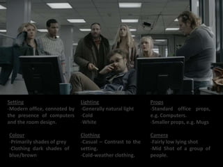 Setting                       Lighting                    Props
-Modern office, connoted by   -Generally natural light    -Standard office props,
the presence of computers     -Cold                       e.g. Computers.
and the room design.          -White                      -Smaller props, e.g. Mugs

Colour                        Clothing                    Camera
-Primarily shades of grey     -Casual C Contrast to the   -Fairly low lying shot
-Clothing dark shades of      setting.                    -Mid Shot of a group of
blue/brown                    -Cold-weather clothing.     people.
 