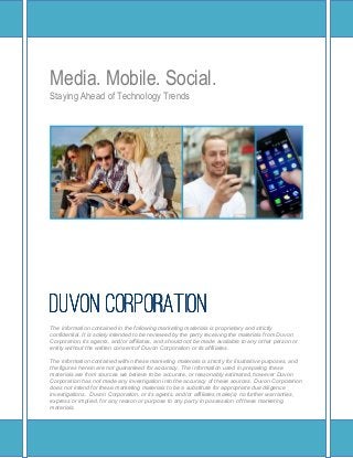 Media. Mobile. Social.
Staying Ahead of Technology Trends




DUVON CORPORATION
The information contained in the following marketing materials is proprietary and strictly
confidential. It is solely intended to be reviewed by the party receiving the materials from Duvon
Corporation, its agents, and/or affiliates, and should not be made available to any other person or
entity without the written consent of Duvon Corporation or its affiliates.

The information contained within these marketing materials is strictly for illustrative purposes, and
the figures herein are not guaranteed for accuracy. The information used in preparing these
materials are from sources we believe to be accurate, or reasonably estimated, however Duvon
Corporation has not made any investigation into the accuracy of these sources. Duvon Corporation
does not intend for these marketing materials to be a substitute for appropriate due diligence
investigations. Duvon Corporation, or its agents, and/or affiliates make(s) no further warranties,
express or implied, for any reason or purpose to any party in possession of these marketing
materials.
 