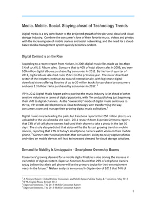 3
Experian Simmons, The 2011 Mobile Consumer Report
4
Experian Simmons, The 2011 Mobile Consumer Report
1
Media. Mobile. Social. Staying ahead of Technology Trends
Digital media is a key contributor to the projected growth of the personal cloud and cloud
storage industry. Combine the consumer’s love of their favorite music, videos and photos
with the increasing use of mobile devices and social networking, and the need for a cloud-
based media management system quickly becomes evident.
Digital Content is on the Rise
According to a recent report from Nielsen, in 2004 digital music files made up less than
1% of total U.S. Album sales. Compare that to 40% of total album sales in 2009, and over
100 million digital albums purchased by consumers in 2011. By the fourth quarter of
2012, digital album sales had risen 15% from the previous year. The music download
sector of the industry continues to expand internationally, with legitimate digital
download stores offering libraries of up to 20 million tracks for purchase by consumers
and over 1.3 billion tracks purchased by consumers in 2012. 1
IFPI’s 2012 Digital Music Report points out that the music industry is far ahead of other
creative industries in terms of digital popularity, with film and publishing just beginning
their shift to digital channels. As the “ownership” mode of digital music continues to
thrive, IFPI credits developments in cloud technology with transforming the way
consumers store and manage their growing digital music collections.2
Digital music may be leading the pack, but Facebook reports that 250 million photos are
uploaded to the social media site daily. 2011 research from Experian Simmons reports
that 73% of all cell phone owners had used their phone to take a photo in the last 30
days. The study also predicted that video will be the fastest growing trend on mobile
devices, reporting that 27% of today’s smartphone owners watch video on their mobile
phone. 3
Gartner International predicts that consumers’ ability to easily capture photos
and video on mobile devices will lead to increased demand for cloud storage solutions.
Demand for Mobility is Unstoppable – Smartphone Ownership Booms
Consumers’ growing demand for a mobile digital lifestyle is also driving the increase in
ownership of digital content. Experian Simmons found that 29% of cell phone owners
today believe that their cell phone will be the primary device for their entertainment
needs in the future.4
Nielsen analysts announced in September of 2012 that 74% of
1
A Neilsen Report: Global Online Consumers and Multi-Screen Media Today & Tomorrow, May 2012
2
IFPI, Digital Music Report 2012
 