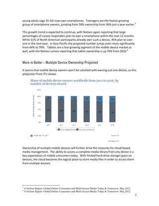 2
young adults (age 25-34) now own smartphones. Teenagers are the fastest growing
group of smartphone owners, jumping from 58% ownership from 36% just a year earlier.5
This growth trend is expected to continue, with Nielsen again reporting that large
percentages of survey responders plan to own a smartphone within the next 12 months.
While 31% of North American participants already own such a device, 45% plan to own
one in the next year. In Asia-Pacific the projected number jumps even more significantly
from 44% to 70%. Tablets are a fast-growing segment of the mobile device market as
well, with the Nielsen survey reporting that tablet ownership is up 70% from 2010.6
More is Better – Multiple Device Ownership Projected
It seems that mobile device owners won’t be satisfied with owning just one device, as this
projection from ITU shows:
Ownership of multiple mobile devices will further drive the necessity for cloud-based
media management. The ability to access a complete media library from any device is a
key expectation of mobile consumers today. With limited hard-drive storage space on
devices, the cloud becomes the logical place to store media files in order to access them
from multiple devices.
5
A Neilsen Report: Global Online Consumers and Multi-Screen Media Today & Tomorrow, May 2012
6
A Neilsen Report: Global Online Consumers and Multi-Screen Media Today & Tomorrow, May 2012
 