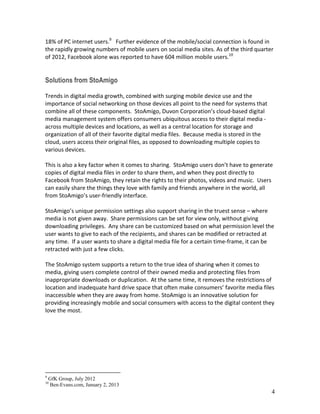 4
18% of PC internet users.9
Further evidence of the mobile/social connection is found in
the rapidly growing numbers of mobile users on social media sites. As of the third quarter
of 2012, Facebook alone was reported to have 604 million mobile users.10
Solutions from StoAmigo
Trends in digital media growth, combined with surging mobile device use and the
importance of social networking on those devices all point to the need for systems that
combine all of these components. StoAmigo, our cloud-based digital media
management system offers consumers ubiquitous access to their digital media - across
multiple devices and locations, as well as a central location for storage and organization
of all of their favorite digital media files. Because media is stored in the cloud, users
access their original files, as opposed to downloading multiple copies to various devices.
This is also a key factor when it comes to sharing. StoAmigo users don’t have to generate
copies of digital media files in order to share them, and when they post directly to
Facebook from StoAmigo, they retain the rights to their photos, videos and music. Users
can easily share the things they love with family and friends anywhere in the world, all
from StoAmigo’s user-friendly interface.
StoAmigo’s unique permission settings also support sharing in the truest sense – where
media is not given away. Share permissions can be set for view only, without giving
downloading privileges. Any share can be customized based on what permission level the
user wants to give to each of the recipients, and shares can be modified or retracted at
any time. If a user wants to share a digital media file for a certain time-frame, it can be
retracted with just a few clicks.
The StoAmigo system supports a return to the true idea of sharing when it comes to
media, giving users complete control of their owned media and protecting files from
inappropriate downloads or duplication. At the same time, it removes the restrictions of
location and inadequate hard drive space that often make consumers’ favorite media files
inaccessible when they are away from home. StoAmigo is an innovative solution for
providing increasingly mobile and social consumers with access to the digital content they
love the most.
9
GfK Group, July 2012
10
Ben-Evans.com, January 2, 2013
 