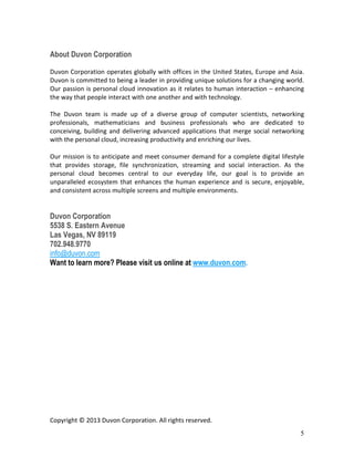 5
About StoAmigo
StoAmigo operates globally with offices in the United States, Europe and Asia. StoAmigo
is committed to being a leader in providing unique solutions for a changing world. Our
passion is personal cloud innovation as it relates to human interaction – enhancing the
way that people interact with one another and with technology.
The StoAmigo team is made up of a diverse group of computer scientists, networking
professionals, mathematicians and business professionals who are dedicated to
conceiving, building and delivering advanced applications that merge social networking
with the personal cloud, increasing productivity and enriching our lives.
Our mission is to anticipate and meet consumer demand for a complete digital lifestyle
that provides storage, file synchronization, streaming and social interaction. As the
personal cloud becomes central to our everyday life, our goal is to provide an
unparalleled ecosystem that enhances the human experience and is secure, enjoyable,
and consistent across multiple screens and multiple environments.
Want to learn more? Please visit us online at http://www.stoamigo.com/
Copyright © 2014 StoAmigo. All rights reserved.
 