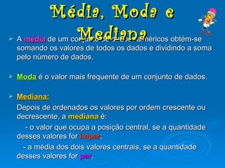 A média de um conjunto de dados numéricos obtém-se somando os valores de todos os dados e dividindo a soma pelo número de dados. Moda é o valor mais frequente de um conjunto de dados. Mediana: Depois de ordenados os valores por ordem crescente ou decrescente, a mediana é: - o valor que ocupa a posição central, se a quantidade desses valores for ímpar ; - a média dos dois valores centrais, se a quantidade desses valores for par . Média, Moda e Mediana
