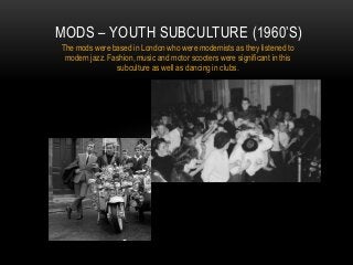 MODS – YOUTH SUBCULTURE (1960‟S)
The mods were based in London who were modernists as they listened to
modern jazz. Fashion, music and motor scooters were significant in this
subculture as well as dancing in clubs.

 