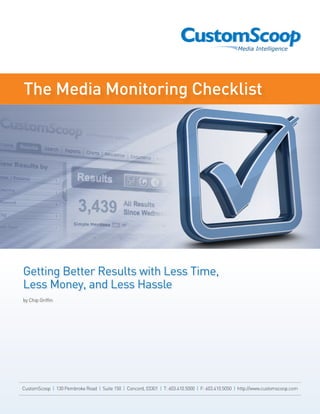 The Media Monitoring Checklist




Getting Better Results with Less Time,
Less Money, and Less Hassle
by Chip Griffin




CustomScoop | 130 Pembroke Road | Suite 150 | Concord, 03301 | T: 603.410.5000 | F: 603.410.5050 | http://www.customscoop.com
 