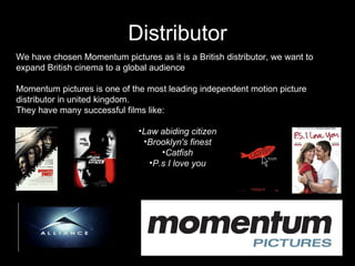 Distributor Lions Gate We have chosen Momentum pictures as it is a British distributor, we want to expand British cinema to a global audience Momentum pictures is one of the most leading independent motion picture distributor in united kingdom. They have many successful films like:  Law abiding citizen Brooklyn's finest Catfish P.s I love you 