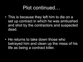 Plot continued… This is because they left him to die on a set up contract in which he was ambushed and shot by the contractors and suspected dead. He returns to take down those who betrayed him and clean up the mess of his life as being a contract killer. 