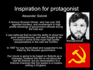 Inspiration for protagonist Alexander Solonik A famous Russian hitman  who has over 300 reported murders, and involvement in high profile shootings of government officials during the cold war. It was believed that he had the ability to shoot two guns ambidextrously, and was thought to be involved in some of the most high profile assassinations in the cold war conflict. In 1997 he was found dead and suspected to be killed by the Russian government. Our movie is going to be based on Solonik as a character, however the film is not about the real life Solonik; but an interpretation of a fictional character like him based in a modern setting in England.  