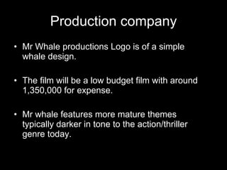 Production company Mr Whale productions Logo is of a simple whale design. The film will be a low budget film with around 1,350,000 for expense. Mr whale features more mature themes typically darker in tone to the action/thriller genre today. 