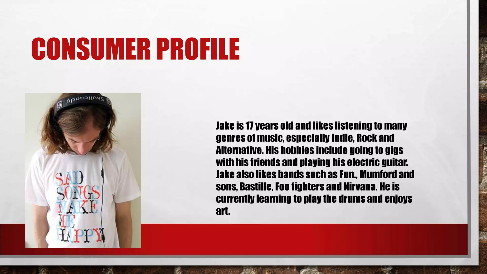 CONSUMER PROFILE
Jake is 17 years old and likes listening to many
genres of music, especially Indie, Rock and
Alternative. His hobbies include going to gigs
with his friends and playing his electric guitar.
Jake also likes bands such as Fun., Mumford and
sons, Bastille, Foo fighters and Nirvana. He is
currently learning to play the drums and enjoys
art.
 