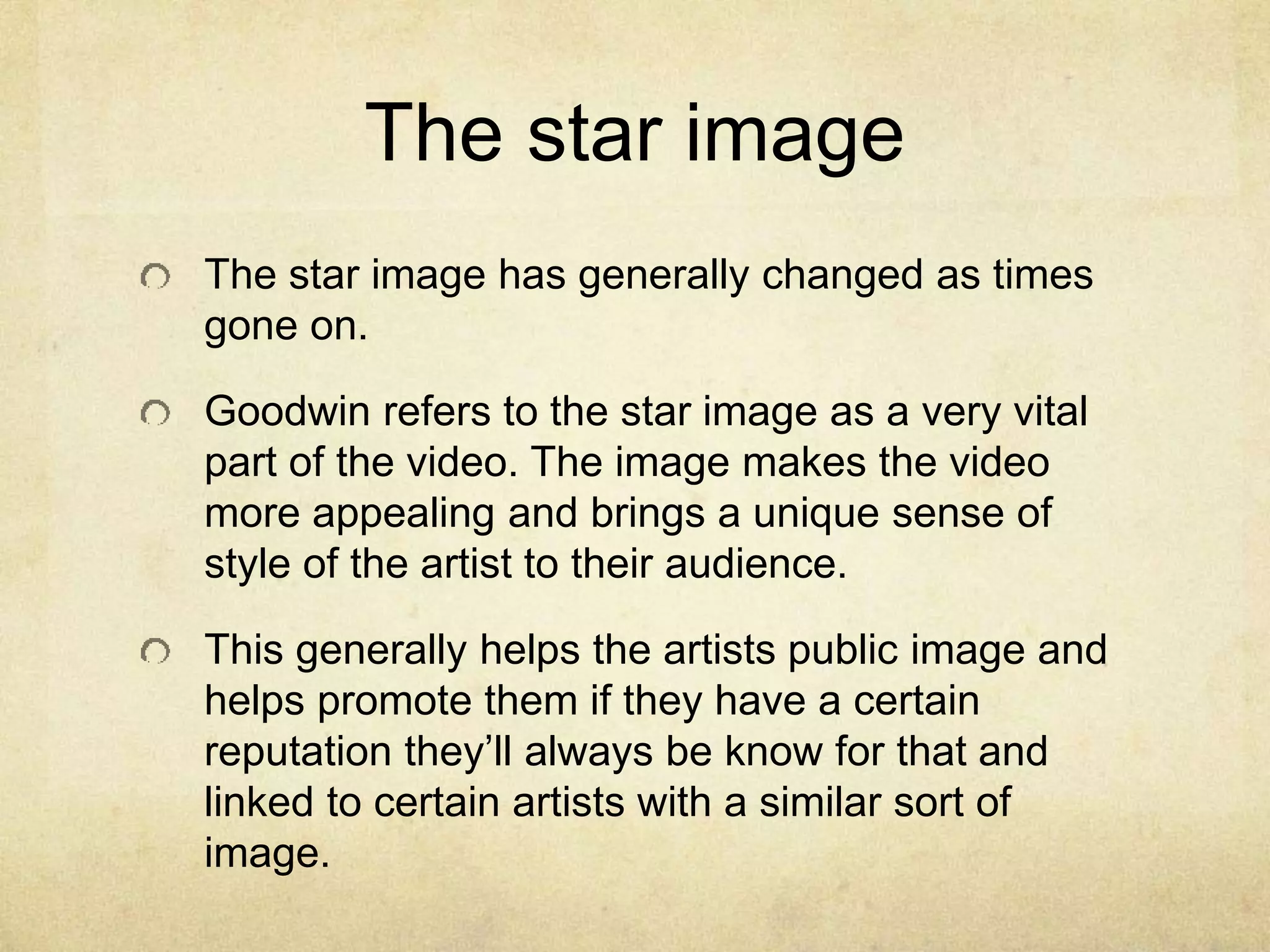 The star image
The star image has generally changed as times
gone on.
Goodwin refers to the star image as a very vital
part of the video. The image makes the video
more appealing and brings a unique sense of
style of the artist to their audience.
This generally helps the artists public image and
helps promote them if they have a certain
reputation they’ll always be know for that and
linked to certain artists with a similar sort of
image.
 
