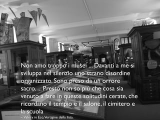 Non amo troppo i musei ... Davanti a me si
sviluppa nel silenzio uno strano disordine
organizzato. Sono preso da un orrore
sacro. ... Presto non so più che cosa sia
venuto a fare in queste solitudini cerate, che
ricordano il tempio e il salone, il cimitero e
la scuola
– Valery in Eco,Vertigine della lista.
 