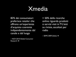 Xmedia
83% dei consumatori          > 50% delle ricerche
preferisce retailer che      online riguarda prodotti
offrono un’esperienza        o servizi visti in TV, letti
d’acquisto coerente          su riviste, ascoltati per
indipendentemente dal        radio
canale e dal luogo
                             – SEMS 2009 (Italia) ➔
– NCR 2010 Global Consumer
Research ➔
 